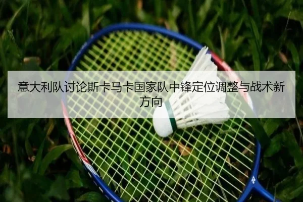 意大利队讨论斯卡马卡国家队中锋定位调整与战术新方向