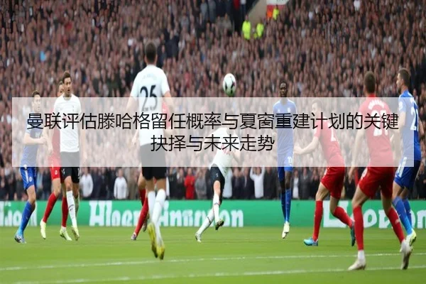 曼联评估滕哈格留任概率与夏窗重建计划的关键抉择与未来走势
